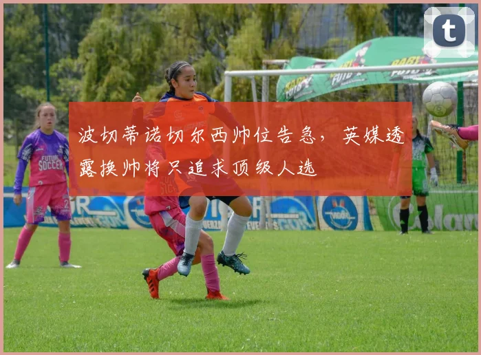 波切蒂诺切尔西帅位告急，英媒透露换帅将只追求顶级人选