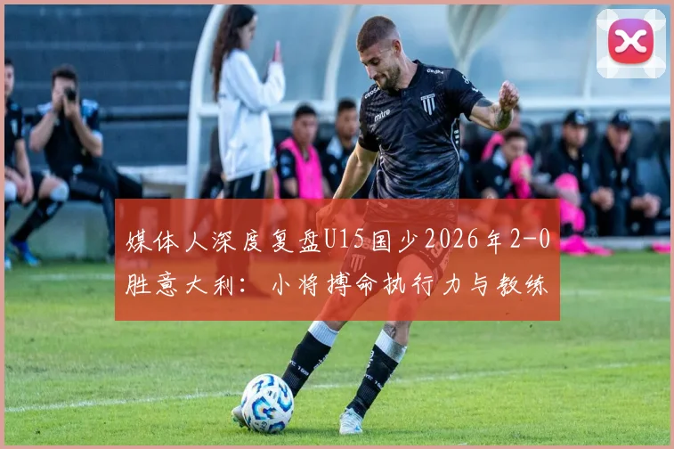 媒体人深度复盘U15国少2026年2-0胜意大利：小将搏命执行力与教练临场妙笔铸就经典