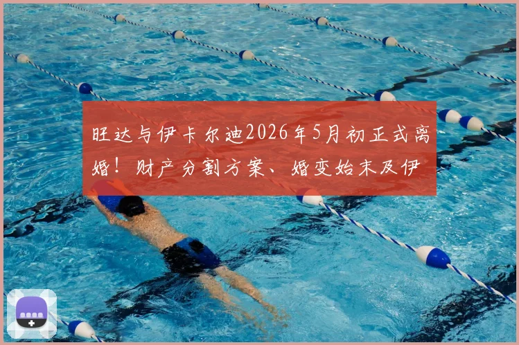 旺达与伊卡尔迪2026年5月初正式离婚！财产分割方案、婚变始末及伊卡尔迪未来去向深度追踪