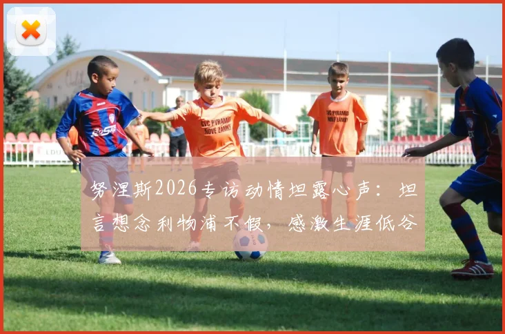 努涅斯2026专访动情坦露心声：坦言想念利物浦不假，感激生涯低谷时红军球迷不变的支持