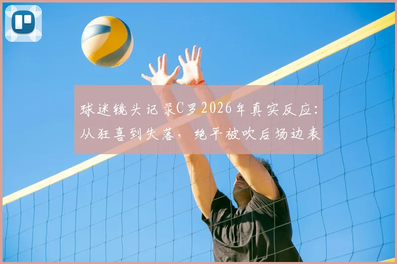 球迷镜头记录C罗2026年真实反应：从狂喜到失落，绝平被吹后场边表情全解析