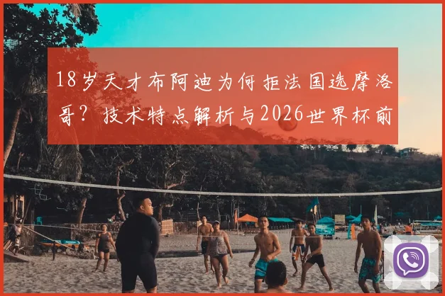 18岁天才布阿迪为何拒法国选摩洛哥？技术特点解析与2026世界杯前景展望