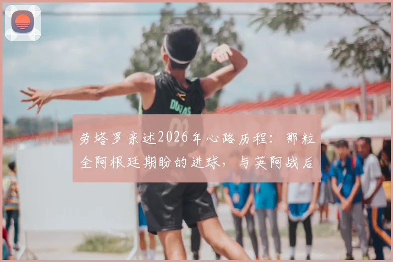 劳塔罗亲述2026年心路历程：那粒全阿根廷期盼的进球，与英阿战后泪洒更衣室的真相