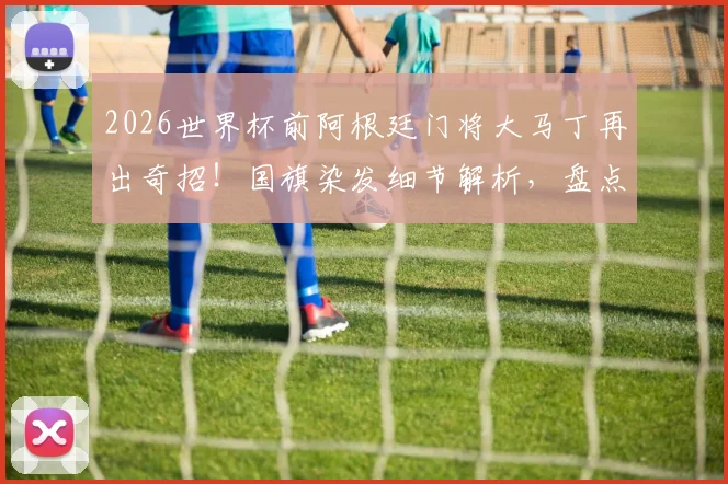 2026世界杯前阿根廷门将大马丁再出奇招！国旗染发细节解析，盘点其标志性发型演变史