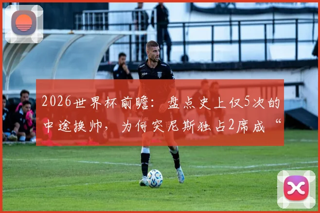 2026世界杯前瞻：盘点史上仅5次的中途换帅，为何突尼斯独占2席成“第一”？