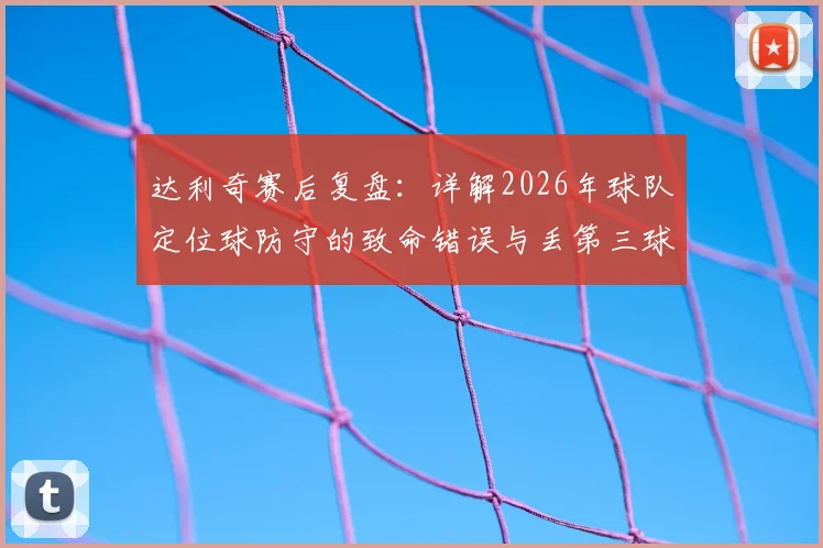 达利奇赛后复盘：详解2026年球队定位球防守的致命错误与丢第三球后的翻盘困局