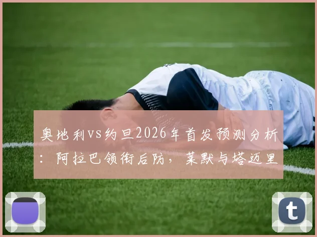 奥地利vs约旦2026年首发预测分析:阿拉巴领衔后防,莱默与塔迈里中场搭档战术前瞻