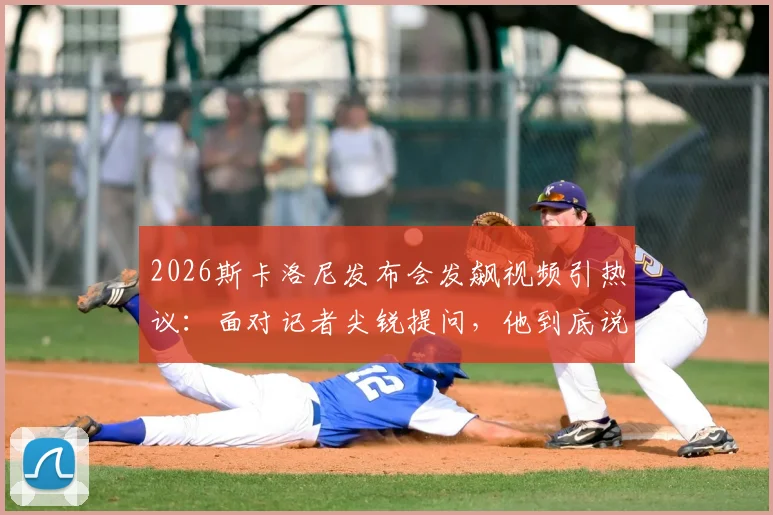 2026斯卡洛尼发布会发飙视频引热议:面对记者尖锐提问,他到底说了什么?