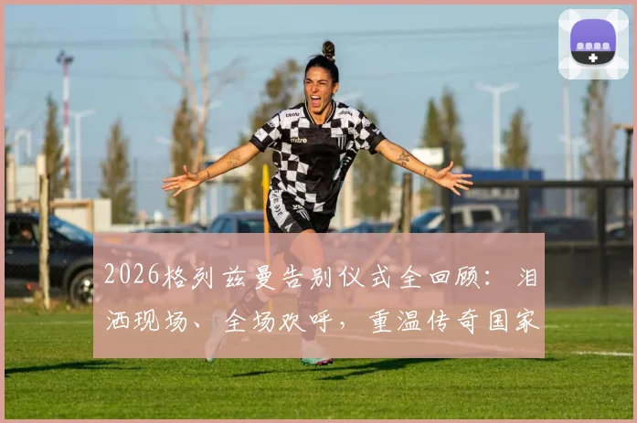 2026格列兹曼告别仪式全回顾：泪洒现场、全场欢呼，重温传奇国家队最后一战感人瞬间