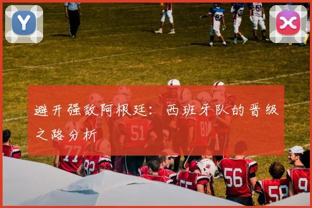 避开强敌阿根廷：西班牙队的晋级之路分析