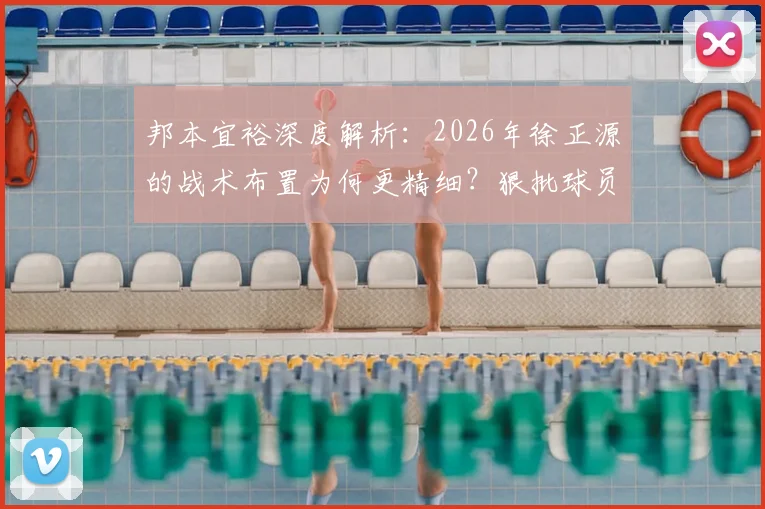 邦本宜裕深度解析：2026年徐正源的战术布置为何更精细？狠批球员背后有何深意？