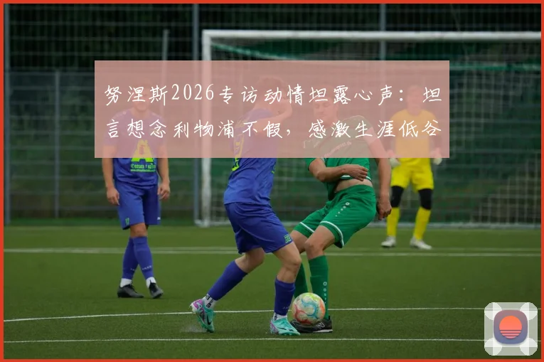努涅斯2026专访动情坦露心声：坦言想念利物浦不假，感激生涯低谷时红军球迷不变的支持