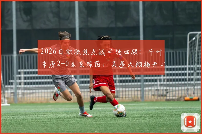 2026日职联焦点战半场回顾：千叶市原2-0东京绿茵，吴屋大翔梅开二度背后的战术解析