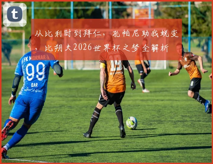 从比利时到拜仁，孔帕尼助我蜕变，比朔夫2026世界杯之梦全解析