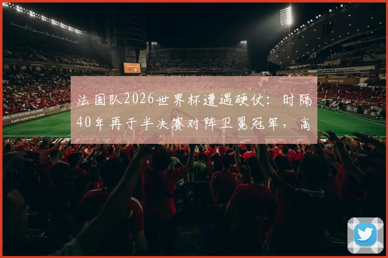 法国队2026世界杯遭遇硬仗:时隔40年再于半决赛对阵卫冕冠军,高卢雄鸡如何破局?