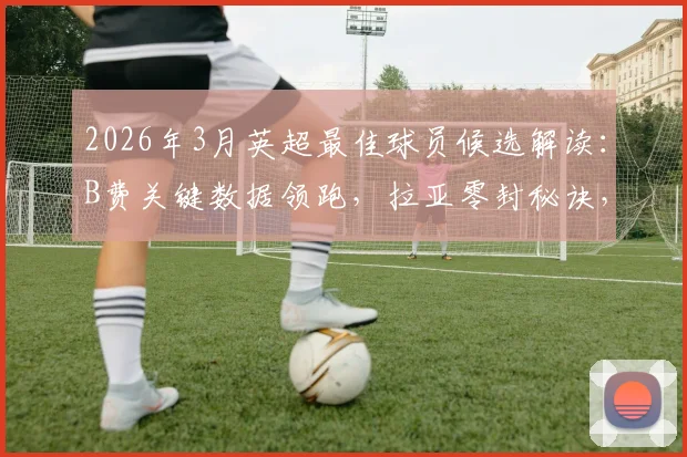 2026年3月英超最佳球员候选解读：B费关键数据领跑，拉亚零封秘诀，戈登如何逆袭入选