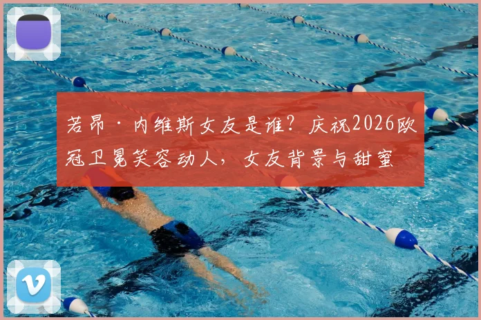 若昂·内维斯女友是谁？庆祝2026欧冠卫冕笑容动人，女友背景与甜蜜互动全揭秘