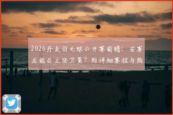 2026丹麦羽毛球公开赛前瞻：安赛龙能否主场卫冕？附详细赛程与购票观赛指南