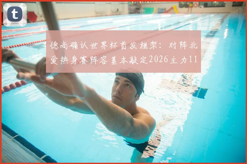 德尚确认世界杯首发框架:对阵北爱热身赛阵容基本敲定2026主力11人,法国队最新名单解析
