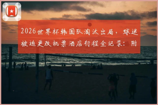 2026世界杯韩国队淘汰出局，球迷被迫更改机票酒店行程全记录：附个人经济损失统计与应对指南