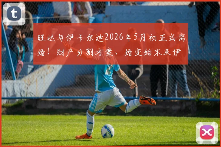 旺达与伊卡尔迪2026年5月初正式离婚!财产分割方案、婚变始末及伊卡尔迪未来去向深度追踪