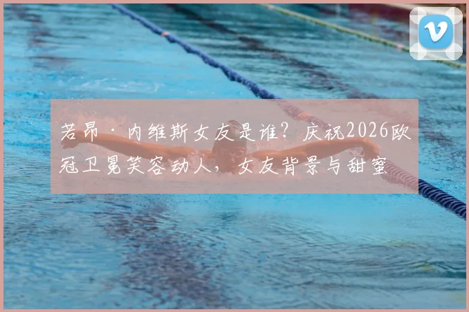 若昂·内维斯女友是谁？庆祝2026欧冠卫冕笑容动人，女友背景与甜蜜互动全揭秘