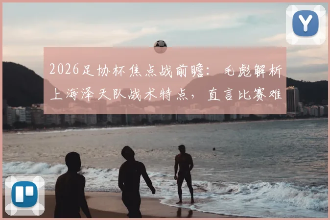 2026足协杯焦点战前瞻：毛彪解析上海泽天队战术特点，直言比赛难度远超预期