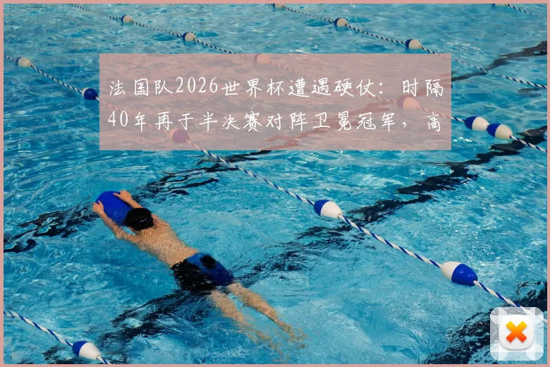 法国队2026世界杯遭遇硬仗：时隔40年再于半决赛对阵卫冕冠军，高卢雄鸡如何破局？
