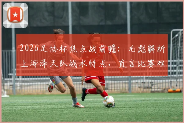 2026足协杯焦点战前瞻:毛彪解析上海泽天队战术特点,直言比赛难度远超预期