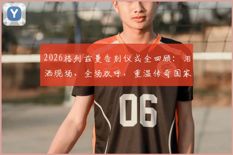 2026格列兹曼告别仪式全回顾：泪洒现场、全场欢呼，重温传奇国家队最后一战感人瞬间