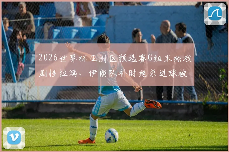 2026世界杯亚洲区预选赛G组末轮戏剧性拉满，伊朗队补时绝杀进球被吹引发球迷热议，出线名额争夺全程回顾