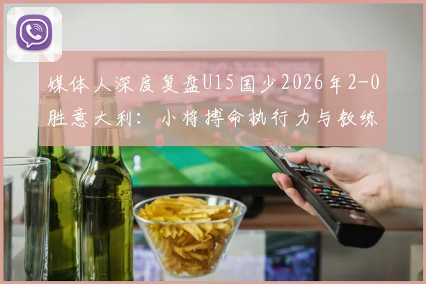 媒体人深度复盘U15国少2026年2-0胜意大利:小将搏命执行力与教练临场妙笔铸就经典