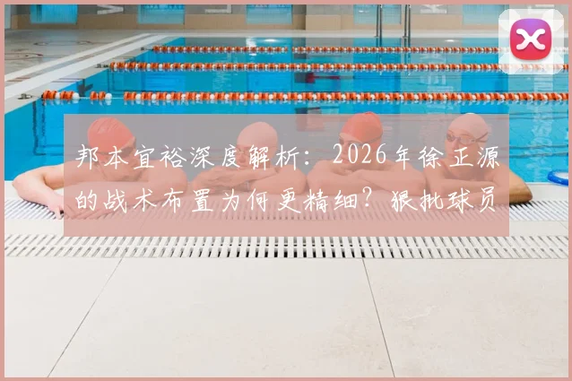 邦本宜裕深度解析:2026年徐正源的战术布置为何更精细?狠批球员背后有何深意?