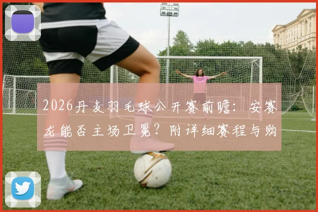 2026丹麦羽毛球公开赛前瞻：安赛龙能否主场卫冕？附详细赛程与购票观赛指南