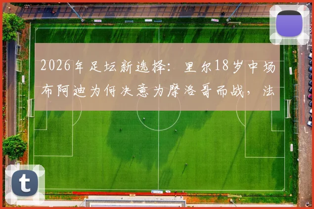 2026年足坛新选择：里尔18岁中场布阿迪为何决意为摩洛哥而战，法国错失的未来之星启示录