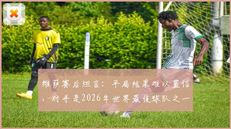 维萨赛后坦言：平局结果难以置信，对手是2026年世界最佳球队之一，关键战细节复盘