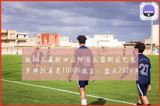 经纪人最新回应阿尔瓦雷斯在巴塞罗那找房是1000%谎言,盘点2026年转会动向与球员真实想法