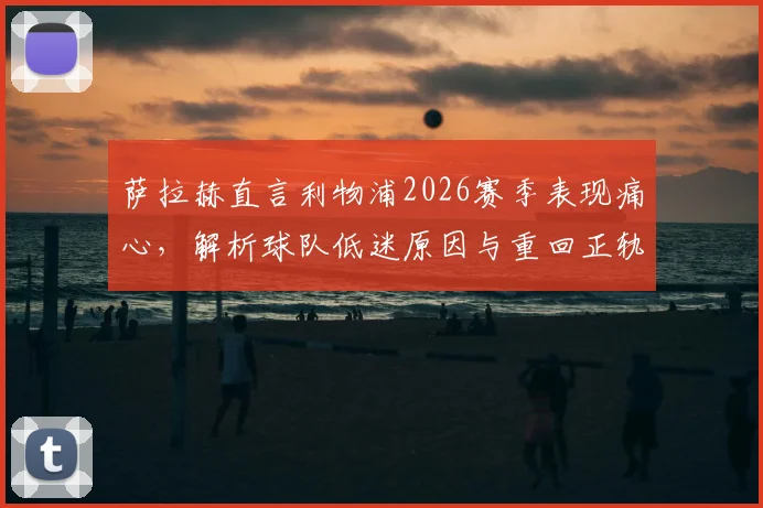 萨拉赫直言利物浦2026赛季表现痛心,解析球队低迷原因与重回正轨关键路径