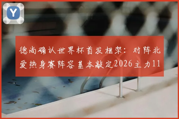 德尚确认世界杯首发框架：对阵北爱热身赛阵容基本敲定2026主力11人，法国队最新名单解析