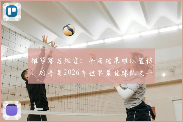 维萨赛后坦言：平局结果难以置信，对手是2026年世界最佳球队之一，关键战细节复盘