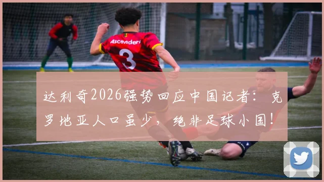 达利奇2026强势回应中国记者：克罗地亚人口虽少，绝非足球小国！足球强国的定义是什么？