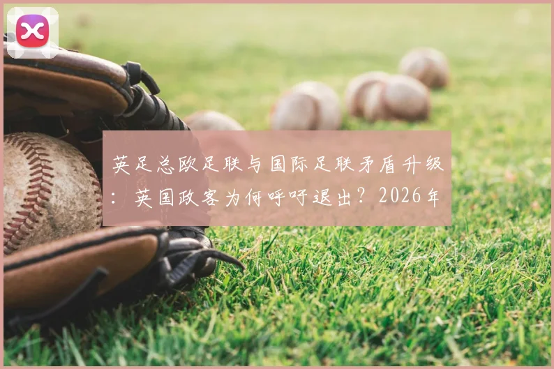 英足总欧足联与国际足联矛盾升级:英国政客为何呼吁退出?2026年国际足联改革面临挑战