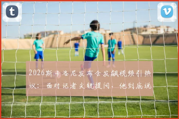 2026斯卡洛尼发布会发飙视频引热议：面对记者尖锐提问，他到底说了什么？