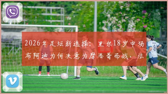 2026年足坛新选择:里尔18岁中场布阿迪为何决意为摩洛哥而战,法国错失的未来之星启示录