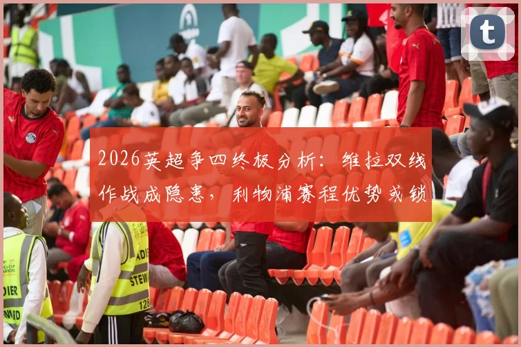 2026英超争四终极分析：维拉双线作战成隐患，利物浦赛程优势或锁定欧冠席位
