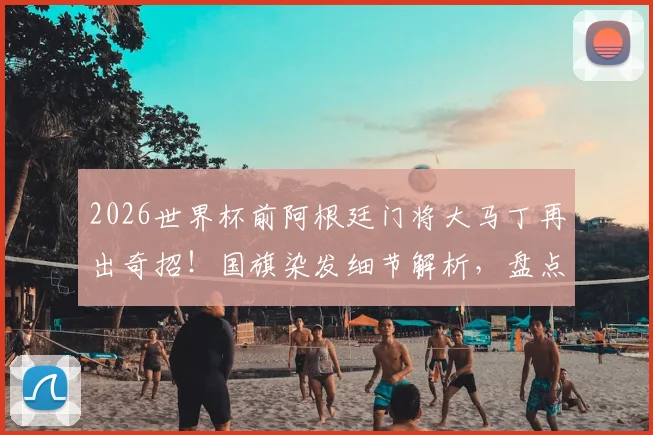 2026世界杯前阿根廷门将大马丁再出奇招！国旗染发细节解析，盘点其标志性发型演变史